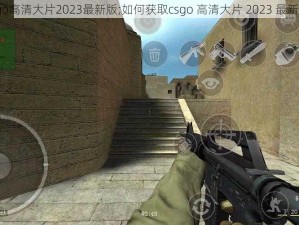 csgo高清大片2023最新版;如何获取csgo 高清大片 2023 最新版？