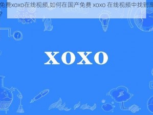 国产免费xoxo在线视频,如何在国产免费 xoxo 在线视频中找到高质量内容？