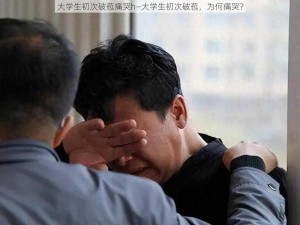 大学生初次破苞痛哭h—大学生初次破苞，为何痛哭？