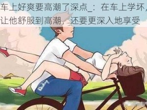 车上好爽要高潮了深点_：在车上学坏，让他舒服到高潮，还要更深入地享受