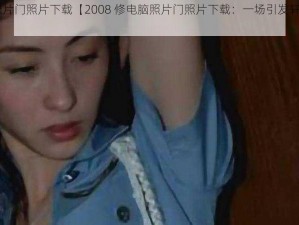 2008修电脑照片门照片下载【2008 修电脑照片门照片下载：一场引发轩然大波的网络事件】