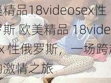 欧美精品18videosex性俄罗斯 欧美精品 18videosex 性俄罗斯，一场跨越文化的激情之旅