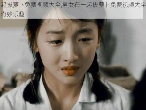 男女在一起拔萝卜免费视频大全,男女在一起拔萝卜免费视频大全，探索两性之间的奇妙乐趣