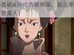 孙尚香被x(孙尚香被绑架，赵云单枪匹马勇救美人)