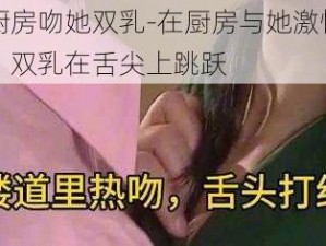 在厨房吻她双乳-在厨房与她激情拥吻，双乳在舌尖上跳跃