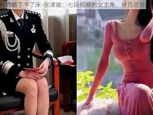 张津瑜被c到高潮下不了床-张津瑜：七段视频的女主角，被吕总折磨到下不了床