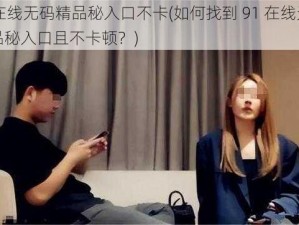 91在线无码精品秘入口不卡(如何找到 91 在线无码精品秘入口且不卡顿？)