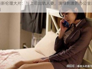 最新伦理大片：与上司出轨人妻，演绎刺激的办公室恋情