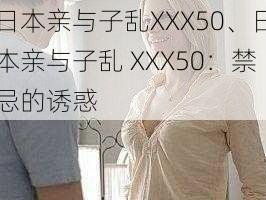 日本亲与子乱XXX50、日本亲与子乱 XXX50：禁忌的诱惑