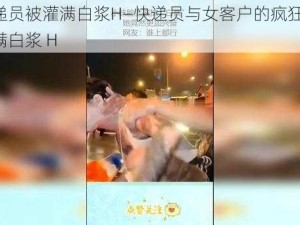 被快递员被灌满白浆H—快递员与女客户的疯狂一夜：被灌满白浆 H