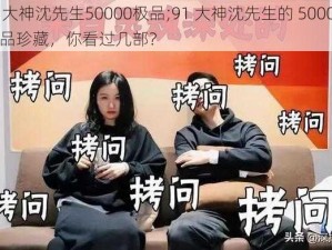 91大神沈先生50000极品;91 大神沈先生的 50000 极品珍藏，你看过几部？