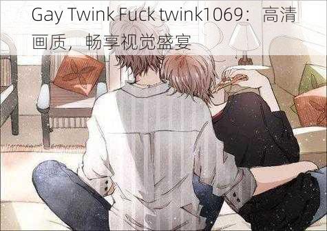 Gay Twink Fuck twink1069：高清画质，畅享视觉盛宴