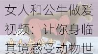 女人和公牛做爰视频：让你身临其境感受动物世界的激情