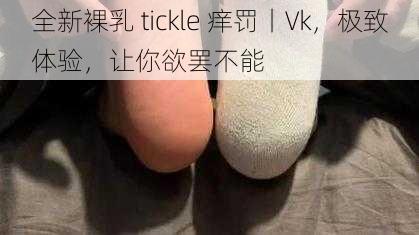 全新裸乳 tickle 痒罚丨Vk，极致体验，让你欲罢不能