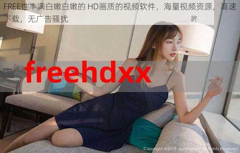 FREE性丰满白嫩白嫩的 HD画质的视频软件，海量视频资源，高速下载，无广告骚扰