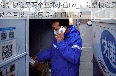 勾搭快递员两个互搡小蓝Gv_：勾搭快递员两个互搡，小蓝 Gv 是何原因？