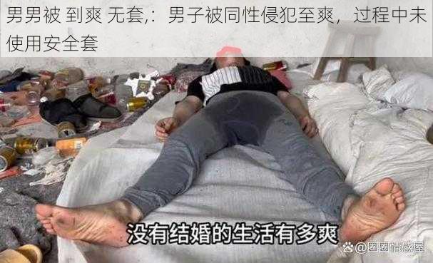 男男被 到爽 无套,：男子被同性侵犯至爽，过程中未使用安全套