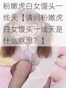 粉嫩虎白女馒头一线天【请问粉嫩虎白女馒头一线天是什么意思？】