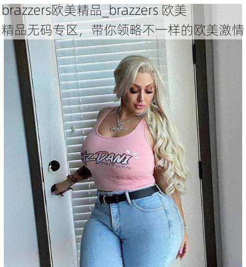 brazzers欧美精品_brazzers 欧美精品无码专区，带你领略不一样的欧美激情