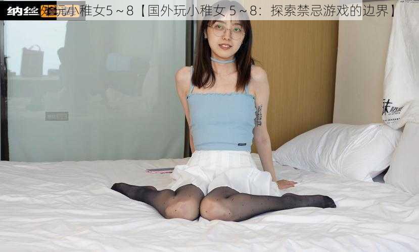 国外玩小稚女5～8【国外玩小稚女 5～8：探索禁忌游戏的边界】