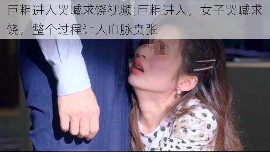 巨粗进入哭喊求饶视频;巨粗进入，女子哭喊求饶，整个过程让人血脉贲张