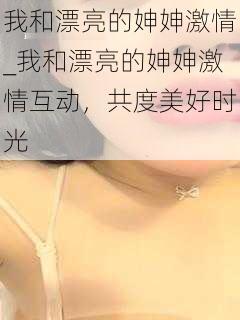 我和漂亮的妽妽激情_我和漂亮的妽妽激情互动，共度美好时光