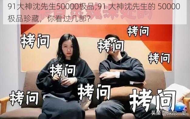 91大神沈先生50000极品;91 大神沈先生的 50000 极品珍藏，你看过几部？