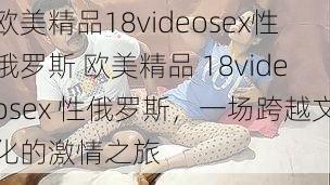 欧美精品18videosex性俄罗斯 欧美精品 18videosex 性俄罗斯，一场跨越文化的激情之旅