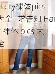 Hairy裸体pics大全—求告知 Hairy 裸体 pics 大全