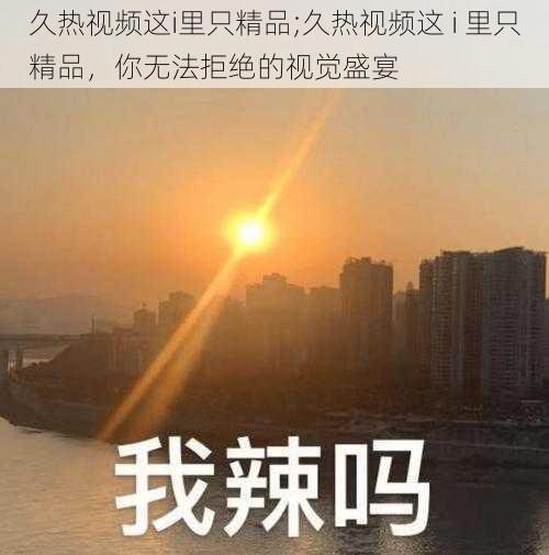 久热视频这i里只精品;久热视频这 i 里只精品，你无法拒绝的视觉盛宴